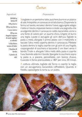 dolci 125
Ingredienti
500-600 g
farina 00
100 g burro
200 g zucchero
1 uovo intero
200 g uva
fragola (oppure
di mele tagliate
a cubetti)
½ bicchiere
scarso di latte
1 bustina di
lievito
1 pizzico di
sale
Preparazione
Sciogliete in un pentolino latte,zucchero,burro e un pizzico
di sale.Intiepidite un canovaccio di tela bianca.Disponete la
farina sul tavolo, versateci dentro l’uovo, aggiungete adagio
il latte e il lievito,impastate bene e create una pagnotta che
avvolgerete dentro il canovaccio caldo, lasciandola vicino a
una fonte di calore per un quarto d’ora. Ungete di burro
una teglia. Lavate e asciugate gli acini dell’uva. Tagliate la
pasta a metà, allargate il primo pezzo con il mattarello e
lasciate l’altra metà coperta dentro il canovaccio. Mettete
la pasta dentro la teglia, coprite con gli acini di uva fragola,
cospargendoli di zucchero e lasciando 2 cm liberi verso il
bordo.Tirate e allargate l’altra metà della pasta e coprite
l’uva, facendo aderire il bordo. Spargete lo zucchero sopra
la pasta e, a piacere, pennellatela con bianco d’uovo.
Cuocete in forno preriscaldato a 180° per circa 30 minuti.
A cottura ultimata, togliete dal forno e coprite la teglia
con un asciugamano, lasciandola raffreddare. Quando è
fredda, capovolgete la torta su un piatto.
Caritun
Parco del Po torinese	www.parchipocollina.to.it
 