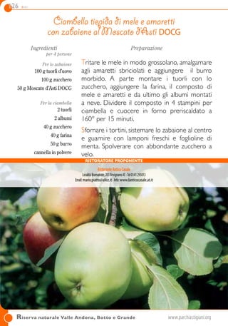 126 dolci
Riserva naturale Valle Andona, Botto e Grande	www.parchiastigiani.org	
Ingredienti
per 4 persone
Per lo zabaione
100 g tuorli d’uovo
100 g zucchero
50 g Moscato d’Asti DOCG
Per la ciambella
2 tuorli
2 albumi
40 g zucchero
40 g farina
50 g burro
cannella in polvere
Preparazione
Tritare le mele in modo grossolano, amalgamare
agli amaretti sbriciolati e aggiungere il burro
morbido. A parte montare i tuorli con lo
zucchero, aggiungere la farina, il composto di
mele e amaretti e da ultimo gli albumi montati
a neve. Dividere il composto in 4 stampini per
ciambella e cuocere in forno preriscaldato a
160° per 15 minuti.
Sfornare i tortini, sistemare lo zabaione al centro
e guarnire con lamponi freschi e foglioline di
menta. Spolverare con abbondante zucchero a
velo.
Ciambella tiepida di mele e amaretti
con zabaione al Moscato d’Asti DOCG
RistoranteAnticoCasale
LocalitàBramairate,201RevignanoAT-Tel0141295013
Email:mario.piatto@alice.it-Info:www.lanticocasale.at.it
Ristoratore proponente
 