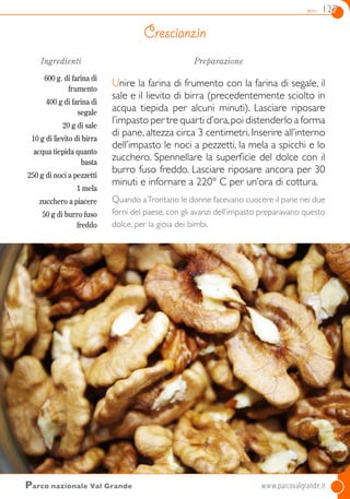 dolci 127
Ingredienti
600 g. di farina di
frumento
400 g di farina di
segale
20 g di sale
10 g di lievito di birra
acqua tiepida quanto
basta
250 g di noci a pezzetti
1 mela
zucchero a piacere
50 g di burro fuso
freddo
Preparazione
Unire la farina di frumento con la farina di segale, il
sale e il lievito di birra (precedentemente sciolto in
acqua tiepida per alcuni minuti). Lasciare riposare
l’impasto per tre quarti d’ora,poi distenderlo a forma
di pane, altezza circa 3 centimetri. Inserire all’interno
dell’impasto le noci a pezzetti, la mela a spicchi e lo
zucchero. Spennellare la superficie del dolce con il
burro fuso freddo. Lasciare riposare ancora per 30
minuti e infornare a 220° C per un’ora di cottura.
Quando aTrontano le donne facevano cuocere il pane nei due
forni del paese, con gli avanzi dell’impasto preparavano questo
dolce, per la gioia dei bimbi.
Crescianzin
Parco nazionale Val Grande	www.parcovalgrande.it
 