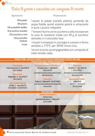 130 dolci
Dolce di patate e cioccolato con composta di renette
Ingredienti
200 g patate
100 g burro
100 g mandorle spellate
40 g zucchero semolato
125 g zucchero a velo
150 g cioccolato
fondente
4 uova
Preparazione
Lessare le patate (varietà piatlina) partendo da
acqua fredda, quindi scolarle, pelarle e schiacciarle
in purè. Lasciare intiepidire.
Montare il burro con lo zucchero a velo,incorporare
le uova, le mandorle tritate con 40 g di zucchero
semolato e il cioccolato fuso.
Versare il composto in una teglia e cuocere in forno
ventilato a 175°C per 30/40 minuti circa.
Servire la torta accompagnandola con composta di
mele renette calda.
Parco naturale Gran Bosco di Salbertrand 	www.parchialpicozie.it
AllemandGiorgio
FrazioneJouvenceaux,56-Sauzed’OulxTO
Tel0122850876
EydallinFabrizio
VillaggioAlpino32-Sauzed’OulxTO
Tel0122850175
GorlierAlessandroeRiccardo
ViaClotes,13-Sauzed’Oulx(TO)
Tel0122850361-Cell3389733195
ParconaturaledelGranBoscodiSalbertrand
ViaFransuàFontan,1-SalbertrandTO
Tel0122854720
SociofondatoreAssociazioneproduttoripatatedimontagna
dellaProvinciadiTorino
PerottoAndrea
ViaRoma55-SalbertrandTO-Cell3383546052
IscrittoaAssociazioneproduttoripatatedimontagnadella
ProvinciadiTorino
VittonGiuliano
ViaAssietta,11-Sauzed’Oulx(TO)
Tel0122858456
SociofondatoreAssociazioneproduttoripatatedimontagna
dellaProvinciadiTorino
AziendaAgricola“LAVINCIA”
diMoutDanilo
ViaLevis,35-ChiomonteTO
CelL3292219928
PRODUTTORI Antiche varietà di patata di montagna: patata del bur,
patata piatlina, patata vitelotte
Ristoratore
Ristorante‘LeDueBandiere’
ChefSilvanoArnaud
piazzaMartiridellaLibertà,2-SalbetrandTO
Tel0122854640
 