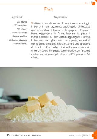 dolci 131
Parco Nazionale Val Grande	 www.parcovalgrande.it
Ingredienti
750 g farina
350 g zucchero
350 g burro
5 uova solo tuorlo
2 bustine vanillina
1 bicchierino di grappa
1 bustina lievito
Preparazione
Sbattere lo zucchero con le uova; mentre scioglie
il burro in un tegamino, aggiungerlo all’impasto
con la vanillina, il limone e la grappa. Mescolare
bene. Aggiungere la farina, lavorare la pasta il
meno possibile e, per ultimo, aggiungere il lievito.
Imburrare una teglia e mettere la pasta, aiutandosi
con la punta delle dita fino a ottenere uno spessore
di circa 2 cm.Con un bicchierino disegnare una serie
di cerchi sopra l’impasto, spennellarlo con l’albume
e infornare, in forno già caldo, a 160°C per circa 50
minuti.
Fiacia
 