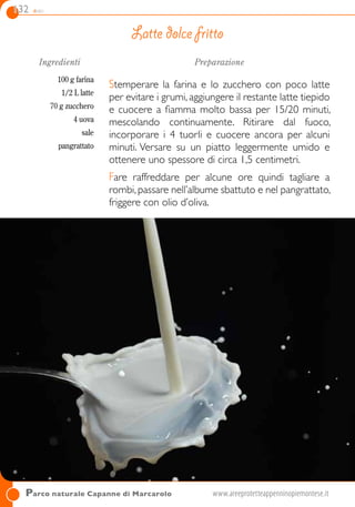 132 dolci
Parco naturale Capanne di Marcarolo	www.areeprotetteappenninopiemontese.it	
Ingredienti
100 g farina
1/2 L latte
70 g zucchero
4 uova
sale
pangrattato
Preparazione
Stemperare la farina e lo zucchero con poco latte
per evitare i grumi, aggiungere il restante latte tiepido
e cuocere a fiamma molto bassa per 15/20 minuti,
mescolando continuamente. Ritirare dal fuoco,
incorporare i 4 tuorli e cuocere ancora per alcuni
minuti. Versare su un piatto leggermente umido e
ottenere uno spessore di circa 1,5 centimetri.
Fare raffreddare per alcune ore quindi tagliare a
rombi, passare nell’albume sbattuto e nel pangrattato,
friggere con olio d’oliva.
Latte dolce fritto
 