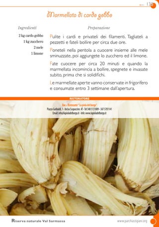 dolci 133
Ingredienti
2 kg cardo gobbo
1 kg zucchero
2 mele
1 limone
Preparazione
Pulite i cardi e privateli dei filamenti. Tagliateli a
pezzetti e fateli bollire per circa due ore.
Poneteli nella pentola a cuocere insieme alle mele
sminuzzate, poi aggiungete lo zucchero ed il limone.
Fate cuocere per circa 20 minuti e quando la
marmellata incomincia a bollire, spegnete e invasate
subito, prima che si solidifichi.
Le marmellate aperte vanno conservate in frigorifero
e consumate entro 3 settimane dall’apertura.
Marmellata di cardo gobbo
Riserva naturale Val Sarmassa	www.parchiastigiani.org	
Ristoratore
Bar–Ristorante“Lapioladelborgo”
PiazzaGaribaldi,1-IncisaScapaccino AT-Tel3485131089-3475701141
Email:info@lapioladelborgo.it-Info:www.lapioladelborgo.it
 