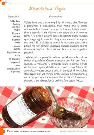 134 dolci
Parco naturale Po vercellese alessandrino	www.parcodelpoallessandriavercelli.it
Ingredienti
7-8 kg d’uva
barbera,
dolcetto o
fragola
1 kg mele
cotogne
1 kg mele
acerbe
1 kg pere
martine
1 kg fichi un po’
acerbi
80 g nocciole
un pezzo di
zucca
cannella, chiodi
di garofano
Preparazione
Pigiate l’uva sino a ottenere 5 litri di mosto che filtrerete
e porterete d ebollizione. Man mano che si scalda
rimuovete la schiuma che si forma. Concentrate il mosto
sino a quando si sia ridotto a un terzo circa di volume
(circa 4-6 ore) e assuma una consistenza quasi mielosa,
quindi aggiungete le mele cotogne,le mele acerbe,le pere
martine, i fichi piuttosto acerbi, le nocciole sgusciate e
pelate ma non tostate, un pezzo di zucca e alcune scorze
di arancia candita o l’arancia con la sua scorza tagliata a
pezzetti.
Tagliate tutto a pezzetti, unite un po’ di cannella e alcuni
chiodi di garofano. Cuocete ancora per 4-6 ore fino a
quando la mostarda si presenta scura e densa. I frutti
risulteranno quasi disfatti e il mosto completamente
assorbito. Invasate ancora calda in barattoli di vetro, fate
sterilizzare per 20 minuti circa. Questa preparazione si
conserva per alcuni anni senza alterare la sua fragranza e
si presta a condire polenta, bolliti o formaggio fresco.
Mostarda d’uva - Cugnà
 
