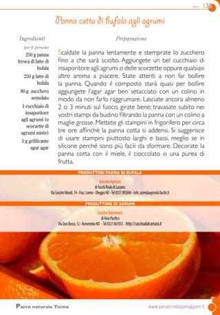 dolci 135
Ingredienti
per 6 persone
250 g panna
fresca di latte di
bufala
250 g latte di
bufala
80 g zucchero
semolato
1 cucchiaio di
insaporitore
agli agrumi (o
scorzette di
agrumi miste)
3 g gelificante
agar agar
Preparazione
Scaldate la panna lentamente e stemprate lo zucchero
fino a che sarà sciolto. Aggiungete un bel cucchiaio di
insaporitore agli agrumi o delle scorzette oppure qualsiasi
altro aroma a piacere. State attenti a non far bollire
la panna. Quando il composto starà quasi per bollire
aggiungete l’agar agar ben setacciato con un colino in
modo da non farlo raggrumare. Lasciate ancora almeno
2 o 3 minuti sul fuoco, girate bene; travasate subito nei
vostri stampi da budino filtrando la panna con un colino a
maglie grosse. Mettete gli stampini in frigorifero per circa
tre ore affinchè la panna cotta si addensi. Si suggerisce
di usare stampini piuttosto larghi e bassi, meglio se in
silicone perché sono più facili da sformare. Decorate la
panna cotta con il miele, il cioccolato o una purea di
frutta.
Panna cotta di bufala agli agrumi
Parco naturale Ticino	www.parcoticinolagomaggiore.it
produttori Panna di Bufala
AziendaAgricola
diFacchiPaolo&Luciano
ViaSonziniMoioli,14-Fraz.Loreto-OleggioNO-Tel0321992684-Info:aziendaagricolafacchi.it
PRODUTTORE DI AGRUMI
CascinaDulcamara
diAinaPacifico
ViaDonBosco,12-RomentinoNO - Tel0321867033 - http://cascinadulcamara.it
 