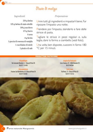 136 dolci
Parco naturale Marguareis 	www.parcomarguareis.it
Ingredienti
250 g farina
125 g farina di mais ottofile
100 g zucchero
175 g burro
4 uova
8 g lievito
1 goccia di essenza di vaniglia
1 cucchiaino di miele
1 pizzico di sale
Preparazione
Unire tutti gli ingredienti e impastarli bene.Far
riposare l’impasto una notte.
Prendere poi l’impasto, stenderlo e fare delle
strisce di pasta.
Tagliare le strisce in pezzi regolari e, sulla
teglia, dare la forma a ciambella (vedi foto).
Una volta ben disposte, cuocere in forno 180
°C per 15 minuti.
Paste di meliga
Produttori Pasticcerie
IlQuadrifoglio
ViaComunaleMondovì,6-ChiusadiPesioCN
Tel0171734190
Elvirapanetteria
FrazioneSanBartolomeo,63-ChiusadiPesioCN
Tel0171738105
GrigolonBarPasticceria
CorsoStatuto,2/E-12084 MondovìCN
Tel017443564
DuttoLaura
ViaRoma,13-ChiusadiPesioCN
Tel0171735153
 