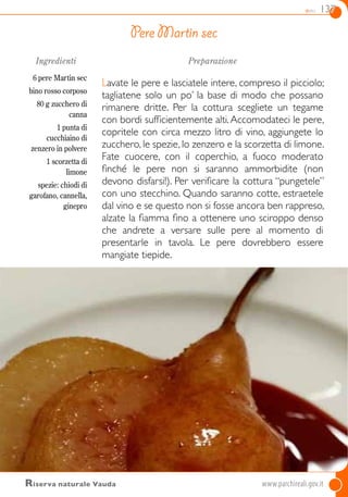 dolci 137
Ingredienti
6 pere Martin sec
bino rosso corposo
80 g zucchero di
canna
1 punta di
cucchiaino di
zenzero in polvere
1 scorzetta di
limone
spezie: chiodi di
garofano, cannella,
ginepro
Preparazione
Lavate le pere e lasciatele intere, compreso il picciolo;
tagliatene solo un po’ la base di modo che possano
rimanere dritte. Per la cottura scegliete un tegame
con bordi sufficientemente alti.Accomodateci le pere,
copritele con circa mezzo litro di vino, aggiungete lo
zucchero, le spezie, lo zenzero e la scorzetta di limone.
Fate cuocere, con il coperchio, a fuoco moderato
finché le pere non si saranno ammorbidite (non
devono disfarsi!). Per verificare la cottura “pungetele”
con uno stecchino. Quando saranno cotte, estraetele
dal vino e se questo non si fosse ancora ben rappreso,
alzate la fiamma fino a ottenere uno sciroppo denso
che andrete a versare sulle pere al momento di
presentarle in tavola. Le pere dovrebbero essere
mangiate tiepide.
Pere Martin sec
Riserva naturale Vauda 	www.parchireali.gov.it
 