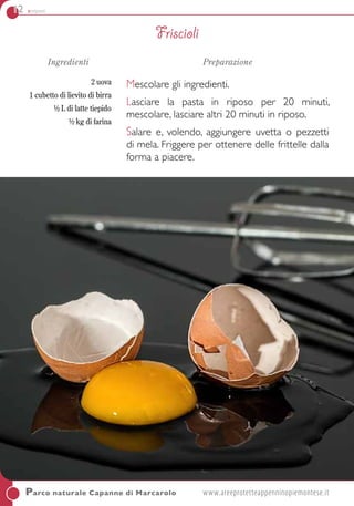 12 antipasti
Ingredienti
2 uova
1 cubetto di lievito di birra
½ L di latte tiepido
½ kg di farina
Preparazione
Mescolare gli ingredienti.
Lasciare la pasta in riposo per 20 minuti,
mescolare, lasciare altri 20 minuti in riposo.
Salare e, volendo, aggiungere uvetta o pezzetti
di mela. Friggere per ottenere delle frittelle dalla
forma a piacere.
Parco naturale Capanne di Marcarolo	www.areeprotetteappenninopiemontese.it
Friscioli
 