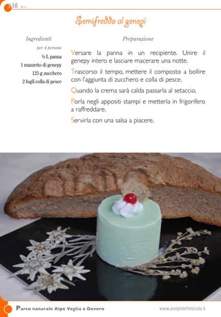 138 dolci
Parco naturale Alpe Veglia e Devero	www.areeprotetteossola.it
Ingredienti
per 4 persone
½ L panna
1 mazzetto di genepy
125 g zucchero
2 fogli colla di pesce
Preparazione
Versare la panna in un recipiente. Unire il
genepy intero e lasciare macerare una notte.
Trascorso il tempo, mettere il composto a bollire
con l’aggiunta di zucchero e colla di pesce.
Quando la crema sarà calda passarla al setaccio.
Porla negli appositi stampi e metterla in frigorifero
a raffreddare.
Servirla con una salsa a piacere.
Semifreddo al genepì
 