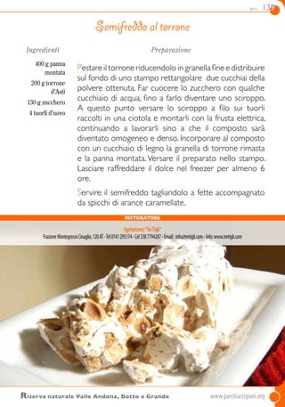 dolci 139
Ingredienti
400 g panna
montata
200 g torrone
d’Asti
130 g zucchero
4 tuorli d’uovo
Preparazione
Pestare il torrone riducendolo in granella fine e distribuire
sul fondo di uno stampo rettangolare due cucchiai della
polvere ottenuta. Far cuocere lo zucchero con qualche
cucchiaio di acqua, fino a farlo diventare uno sciroppo.
A questo punto versare lo sciroppo  a filo sui tuorli
raccolti in una ciotola e montarli con la frusta elettrica,
continuando a lavorarli sino a che il composto sarà
diventato omogeneo e denso. Incorporare al composto
con un cucchiaio di legno la granella di torrone rimasta
e la panna montata. Versare il preparato nello stampo.
Lasciare raffreddare il dolce nel freezer per almeno 6
ore.
Servire il semifreddo tagliandolo a fette accompagnato
da spicchi di arance caramellate.
Semifreddo al torrone
Riserva naturale Valle Andona, Botto e Grande	www.parchiastigiani.org
ristoratore
Agriturismo“TreTigli”
FrazioneMontegrossoCinaglio,120AT-Tel0141295174-Cel3387794287-Email: info@tretigli.com-Info:www.tretigli.com
 