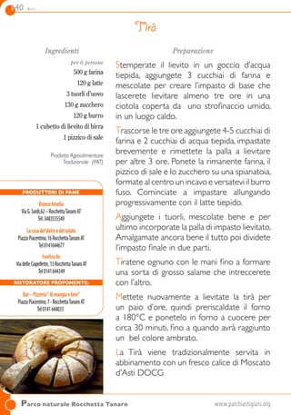 140 dolci
Ingredienti
per 6 persone
500 g farina
120 g latte
3 tuorli d’uovo
130 g zucchero
120 g burro
1 cubetto di lievito di birra
1 pizzico di sale
Prodotto Agroalimentare
Tradizionale (PAT)
Preparazione
Stemperate il lievito in un goccio d’acqua
tiepida, aggiungete 3 cucchiai di farina e
mescolate per creare l’impasto di base che
lascerete lievitare almeno tre ore in una
ciotola coperta da uno strofinaccio umido,
in un luogo caldo.
Trascorse le tre ore aggiungete 4-5 cucchiai di
farina e 2 cucchiai di acqua tiepida, impastate
brevemente e rimettete la palla a lievitare
per altre 3 ore. Ponete la rimanente farina, il
pizzico di sale e lo zucchero su una spianatoia,
formate al centro un incavo e versatevi il burro
fuso. Cominciate a impastare allungando
progressivamente con il latte tiepido.
Aggiungete i tuorli, mescolate bene e per
ultimo incorporate la palla di impasto lievitato.
Amalgamate ancora bene il tutto poi dividete
l’impasto finale in due parti.
Tiratene ognuno con le mani fino a formare
una sorta di grosso salame che intreccerete
con l’altro.
Mettete nuovamente a lievitate la tirà per
un paio d’ore, quindi preriscaldate il forno
a 180°C e ponetelo in forno a cuocere per
circa 30 minuti, fino a quando avrà raggiunto
un bel colore ambrato.
La Tirà viene tradizionalmente servita in
abbinamento con un fresco calice di Moscato
d’Asti DOCG
Tirà
Parco naturale Rocchetta Tanaro	 www.parchiastigiani.org
PRODUTTORI DI PANE
BiancoAmelia 
ViaG.Sardi,62–RocchettaTanaroAT
Tel.3483535549
Lacasadeldolceedelsalato
PiazzaPiacentino,16RocchettaTanaroAT
Tel0141644677
PanificioBo
ViadelleCiapellette,13RocchettaTanaroAT
Tel0141644349
Ristoratore proponente:
Bar–Pizzeria“Almangiaebevi”
PiazzaPiacentino,7-RocchettaTanaroAT
Tel0141644033
 