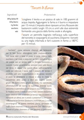 dolci 141
Riserva naturale Ponte del Diavolo 	www.parchireali.gov.it
Ingredienti
400 g farina 00
150 g burro
4 g lievito
zucchero
sale
Preparazione
Sciogliere il lievito e un pizzico di sale in 100 grammi di
acqua tiepida. Aggiungere la farina e il burro e impastare
per 15 minuti.L’impasto deve riposare un’ora.Ricavare dei
bastoncini sottili, lunghi 10 cm, e unirli alle due estremità
formando una goccia dalla forma ovale e allungata.
Passare un pennello bagnato nell’acqua sulla superficie
del torcetto e cospargerla di zucchero. Disporre i torcetti
su una teglia infarinata e farli cuocere in forno a 180°C
per 15 minuti.
Torcetti di Lanzo
I “torchietti”, come venivano chiamati nel Settecento
per la loro forma attorcigliata, sono tradizionalmente
nati come dolci a base di pasta di pane, passati nello
zucchero o nel miele e preparati nei forni comuni a legna
del paese, ove un tempo tutte le famiglie portavano a
cuocere il pane: generalmente venivano posti sulla bocca
del forno, in attesa che questo fosse sufficientemente
caldo per infornare il pane. Con il passare del tempo il
prodotto subì una trasformazione e da grosso torcetto
di pane la dimensione si ridusse a circa la metà, la
consistenza della pasta si fece più leggera (anche
grazie alla farina meno grezza, al lievito, ma soprattutto
all’introduzione del burro), la superficie divenne lucida
attraverso la pennellatura con acqua e zucchero semolato.
Si modificò anche il modo di consumare i torcetti:dapprima
erano destinati solo ai bambini (al tempo rara occasione di
mangiare un dolce), poi si passò a presentarli a fine pasto
nelle ricorrenze familiari (battesimi,matrimoni,ecc.),a volte
accompagnati da panna montana (fioca) spruzzata di
caffè d’orzo macinato o con lo zabaione. Dal 1800 in poi i
Torcetti di Lanzo divennero un vero prodotto di pasticceria.
 