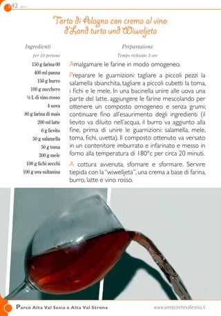 142 dolci
Ingredienti
per 10 persone
150 g farina 00
400 ml panna
150 g burro
100 g zucchero
½ L di vino rosso
4 uova
80 g farina di mais
200 ml latte
6 g lievito
50 g salamella
50 g toma
300 g mele
100 g fichi secchi
100 g uva sultanina
Preparazione
Tempo richiesto 3 ore
Amalgamare le farine in modo omogeneo.
Preparare le guarnizioni: tagliare a piccoli pezzi la
salamella sbianchita, tagliare a piccoli cubetti la toma,
i fichi e le mele. In una bacinella unire alle uova una
parte del latte, aggiungere le farine mescolando per
ottenere un composto omogeneo e senza grumi;
continuare fino all’esaurimento degli ingredienti (il
lievito va diluito nell’acqua, il burro va aggiunto alla
fine, prima di unire le guarnizioni: salamella, mele,
toma, fichi, uvetta). Il composto ottenuto va versato
in un contenitore imburrato e infarinato e messo in
forno alla temperatura di 180°c per circa 20 minuti.
A cottura avvenuta, sfornare e sformare. Servıre
tiepida con la“wiwelljeta”,una crema a base di farina,
burro, latte e vino rosso.
Torta di Alagna con crema al vino:
d’Land turta und Wiweljeta
Parco Alta Val Sesia e Alta Val Strona	www.areeprotettevallesesia.it
 