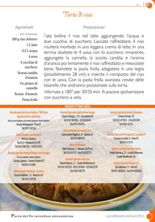 dolci 143
Parco del Po vercellese alessandrino	parcodelpoalessandriavercelli.it
Ingredienti
per 8 persone
200 g riso arboreo
1 L latte
0,5 L acqua
4 uova
4 cucchiai di
zucchero
Scorza candita
d’arancia
Un pizzico di
cannella
Aroma d’arancia
Pasta frolla
Preparazione
Fate bollire il riso nel latte aggiungendo l’acqua e
due cucchiai di zucchero. Lasciate raffreddare. Il riso
risulterà morbido in una leggera crema di latte. In una
terrina sbattete le 4 uova con lo zucchero rimanente,
aggiungete la cannella, la scorza candita e l’aroma
d’arancia poi lentamente il riso raffreddato e mescolate
bene. Stendete la pasta frolla, adagiatela in una teglia
(possibilmente 28 cm) e inserite il composto del riso
con le uova. Con la pasta frolla avanzata create delle
listarelle che andranno posizionate sulla torta.
Infornate a 180° per 30/35 min. A piacere spolverizzare
con zucchero a velo.
Torta di riso
AziendaagricolaVeccoAndrea-FQAParco
fluvialedelPoedell’Orba
Risodasemebiologicoconmetodointegrato.Attivitàdidattica
TenutaMontarucco-TrinoVC
Tel0161181536
AnticoMulinoSanGiovanni
Attivitàdidattica
ViaPo,9-FontanettoPoVC
Tel0161840120–3388721631
AziendaAgricolaPetriniRenatoePierGiorgio
Risomacrobiotico.Attivitàdidattica
CascinaSpinola-LivornoFerrarsiVC
Tel0161421001
AziendaAgricolaBarone Quirino
CascinaMalfatta,15-RonseccoVC
Tel0161819130
AziendaAgricolaeAgriturismoGreppi
StradaSaluggia,110-CrescentinoVC
Tel0161841802-3358224243
Fax0161844745
RiseriaVignolaGiovanniS.p.A.
CorsoDanteAlighieri,24-BalzolaAL
Tel0142804135
RiseriadiMorano
VialeStazione,3-MoranoSulPoAL
Tel014285131-Fax014285731
AziendaAgricolaArdizzina
StradaValenza,21-CasaleMonferratoAL
Tel0142451555-0142781824-3356622378
Fax0142418119
AziendaAgricolaTenutaColombara
LivornoFerraris VC
Tel0161477832-3346392349
Fax016147272
AziendaAgricolaPrincipatodi Lucediosrl
FrazioneLucedio,8-TrinoVC
Tel016181519
FattoriaAziendaAgricolaGirino
StradaMortasa,22-LocalitàTerranova
CasaleMonferrato AL
SocietàAgricolaOsengaS.S.
ViaSabotino,13-TrinoVC
Tel0161802026-Fax0161802026
Produttori Riso
 
