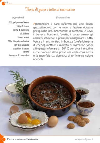 144 dolci
Ingredienti
300 g di pane raffermo
100 g di burro
250 g di zucchero
1 L di latte
3 uova intere
200 g di uvetta sultanina
150 g di amaretti
1 cucchiaio di cacao
amaro
1 rametto di rosmarino
Preparazione
Ammorbidire il pane raffermo nel latte fresco,
spezzettandolo con le mani e lasciare riposare
per qualche ora. Incorporare lo zucchero, le uova,
il burro a fiocchetti, l’uvetta, il cacao amaro, gli
amaretti schiacciati e girare per amalgamare il tutto.
Versare in una tortiera imburrata (preferibilmente
di coccio), mettere il rametto di rosmarino sopra
all’impasto. Infornare a 150° C per circa 1 ora, fino
a che l’impasto abbia preso una certa consistenza
e la superficie sia diventata di un intenso colore
nocciola.
Torta di pane e latte al rosmarino
Parco Nazionale Val Grande	www.parcovalgrande.it
 