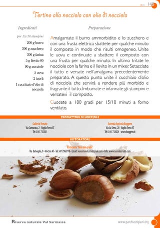 dolci 145
Ingredienti
per 15/18 stampini
200 g burro
300 g zucchero
300 g farina
5 g lievito 00
90 g nocciole
5 uova
2 tuorli
1 cucchiaio d’olio di
nocciola
Preparazione
Amalgamate il burro ammorbidito e lo zucchero e
con una frusta elettrica sbattete per qualche minuto
il composto in modo che risulti omogeneo. Unite
le uova e continuate a sbattere il composto con
una frusta per qualche minuto. In ultimo tritate le
nocciole con la farina e il lievito in un mixer.Setacciate
il tutto e versate nell’amalgama precedentemente
preparato. A questo punto unite il cucchiaio d’olio
di nocciola che servirà a rendere più morbido e
fragrante il tutto. Imburrate e infarinate gli stampini e
versatevi il composto.
Cuocete a 180 gradi per 15/18 minuti a forno
ventilato.
Tortino alla nocciola con olio di nocciola
Riserva naturale Val Sarmassa	www.parchiastigiani.org
Ristoratore
Ristorante“Nonsolocrudo”
Via Belveglio,9-VinchioAT-Tel3477968778-Email:ivanomondo.im@gmail.com-Info:www.nonsolocrudo.com
PRODUTTORI DI NOCCIOLE
GallesioRenato
ViaCamurata,2-VaglioSerraAT
Tel0141732301
AziendaAgricolaBoggero
ViaLaSerra,20-VaglioSerraAT
Tel0141732024-www.boggero.it
 