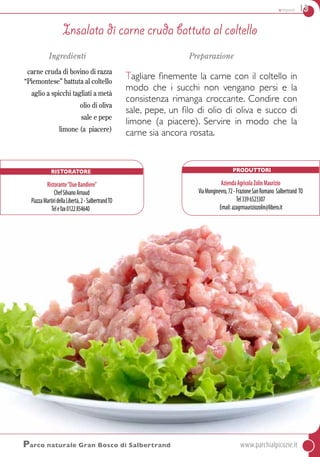 antipasti 13
Parco naturale Gran Bosco di Salbertrand	www.parchialpicozie.it
Ingredienti
carne cruda di bovino di razza
“Piemontese” battuta al coltello
aglio a spicchi tagliati a metà
olio di oliva
sale e pepe
limone (a piacere)
Preparazione
Tagliare finemente la carne con il coltello in
modo che i succhi non vengano persi e la
consistenza rimanga croccante. Condire con
sale, pepe, un filo di olio di oliva e succo di
limone (a piacere). Servire in modo che la
carne sia ancora rosata.
Insalata di carne cruda battuta al coltello
Produttori
AziendaAgricolaZolinMaurizio
ViaMonginevro,72-FrazioneSanRomano Salbertrand TO
Tel3396523307
Email:azagrmauriziozolin@libero.it
Ristoratore
Ristorante“DueBandiere”
ChefSilvanoArnaud
PiazzaMartiridellaLibertà,2-SalbertrandTO
Telefax0122854640
 