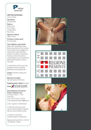 SPECIALE
settembre 2016
DIRETTORE RESPONSABILE
Luciano Conterno
Caporedattore
Emanuela Celona
Redazione
Stefano Cariani
Enrico Massone
Loredana Matonti
Mauro Pianta
Segreteria di redazione
Gigliola DiTonno
Promozione e iniziative speciali
Simonetta Avigdor
Hanno collaborato a questo speciale
Stefano Aietti Graziella Bazzan Andrea
Beretta Giorgio Bernardi Maria Carla Busca
Carmela Caiazzo Andrea Casaleggio Erika
Chiecchio Fabio Copiatti Nadia Faure
Nicoletta Furno Stefania Locatelli Andrea
Miola Simona Molino Monica Perroni
Antonella Pogliano Francesco Ravetti Renzo
Ribetto Barbara Sandretti LorenzoVay
NanniVillani
Le ricette del Parco delTicino sono state
gentilmente concesse da http://blog.
giallozafferano.it/unamanageraifornelli
Immagini: ShutterStock, Pixabay. archivi
Enti parco
Elaborazione Cartografica
Gabriella Deandrea /CSI Piemonte
Progettazione grafica e editing: Maria Silicato
Stampa
Settore Biodiversità eAree Naturali
Direzione e Redazione rivista
via Principe Amedeo 17 - 10123
TorinoTorino
tel. 011 432 5761 fax 011 432 5576
e-mail:redazione.piemonteparchi@gmail.com
La foto in copertina è ShutterStock
Le informazioni riportate sono state
raccolte e selezionate dagli Enti di gestione
delle aree naturari protette piemontesi
Lo speciale di è scaricabile da
www.piemonteparchi.it (pubblicazioni)
Registrazione tribunale diTorino n. 3624 del
10.2.1986 ISSN 1124-044x
 