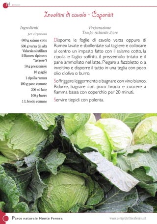 14 antipasti
Ingredienti
per 10 persone
600 g salame cotto
500 g verza (in alta
Valsesia si utilizza
il Rumex alpinus o
“lavasse”)
50 g prezzemolo
10 g aglio
1 cipolla ramata
100 g pane comune
200 ml latte
100 g burro
1 L brodo comune
Preparazione
Tempo richiesto 3 ore
Disporre le foglie di cavolo verza oppure di
Rumex lavate e sbollentate sul tagliere e collocare
al centro un impasto fatto con il salame cotto, la
cipolla e l’aglio soffritti, il prezzemolo tritato e il
pane ammollato nel latte. Piegare a fazzoletto o a
involtino e disporre il tutto in una teglia con poco
olio d’oliva o burro.
Soffriggere leggermente e bagnare con vino bianco.
Ridurre, bagnare con poco brodo e cuocere a
fiamma bassa con coperchio per 20 minuti.
Servire tiepidi con polenta.
Involtini di cavolo - Caponèit
Parco naturale Monte Fenera	 www.areeprotettevallesesia.it
 