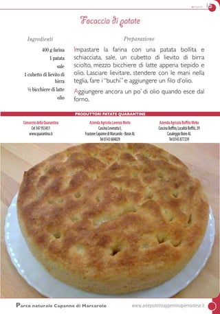 antipasti 15
Parco naturale Capanne di Marcarolo	www.areeprotetteappenninopiemontese.it
Ingredienti
400 g farina
1 patata
sale
1 cubetto di lievito di
birra
½ bicchiere di latte
olio
Preparazione
Impastare la farina con una patata bollita e
schiacciata, sale, un cubetto di lievito di birra
sciolto, mezzo bicchiere di latte appena tiepido e
olio. Lasciare lievitare, stendere con le mani nella
teglia, fare i “buchi” e aggiungere un filo d’olio.
Aggiungere ancora un po’ di olio quando esce dal
forno.
Focaccia di patate
Produttori Patate quarantine
ConsorziodellaQuarantina
Cel347953451
www.quarantina.it
AziendaAgricolaLorenzoMerlo
CascinaLeverattaI,
FrazioneCapannediMarcarolo-BosioAL
Tel0143684029
AziendaAgricolaBoffitoMirko
CascinaBoffito,LocalitàBoffiti,39
CasaleggioBoiroAL
Tel0143877239
 