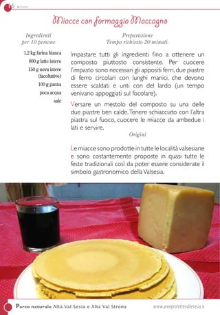 16 antipasti
Parco naturale Alta Val Sesia e Alta Val Strona	 www.areeprotettevallesesia.it
Ingredienti
per 10 persone
1,2 kg farina bianca
800 g latte intero
150 g uova intere
(facoltativo)
100 g panna
poca acqua
sale
Preparazione
Tempo richiesto 20 minuti.
Impastare tutti gli ingredienti fino a ottenere un
composto piuttosto consistente. Per cuocere
l’impasto sono necessari gli appositi ferri,due piastre
di ferro circolari con lunghi manici, che devono
essere scaldati e unti con del lardo (un tempo
venivano appoggiati sul focolare).
Versare un mestolo del composto su una delle
due piastre ben calde.Tenere schiacciato con l’altra
piastra sul fuoco, cuocere le miacce da ambedue i
lati e servire.
Origini
Le miacce sono prodotte in tutte le località valsesiane
e sono costantemente proposte in quasi tutte le
feste tradizionali così da poter essere considerate il
simbolo gastronomico dellaValsesia.
Miacce con formaggio Maccagno
 