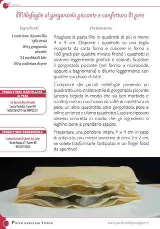 18 antipasti
Ingredienti
1 confezione di pasta fillo
(già stesa)
200 g gorgonzola
piccante
3-4 cucchiai di latte
100 g confettura di pere
Preparazione
Ritagliare la pasta fillo in quadrotti di più o meno
4 x 4 cm. Disporre i quadrotti su una teglia
ricoperta da carta forno e cuocere in forno a
160 gradi per qualche minuto finché i quadrotti si
saranno leggermente gonfiati e colorati. Scaldare
il gorgonzola piccante (nel formo a microonde,
oppure a bagnomaria) e diluirlo leggermente con
qualche cucchiaio di latte.
Comporre dei piccoli millefoglie ponendo un
quadrotto,uno strato sottile di gorgonzola piccante
(ancora tiepido in modo che sia ben morbido e
sciolto), mezzo cucchiaino da caffè di confettura di
pere, un altro quadrotto, altro gorgonzola, pere e
infine un terzo e ultimo quadrotto.Lasciare riposare
almeno un’oretta in modo che gli ingredienti si
leghino bene e prendano sapore.
Presentare una porzione intera 4 x 4 cm in caso
di antipasto, una mezza porzione di circa 2 x 2 cm,
se volete trasformarle l’antipasto in un finger food
da aperitivo!
Parco naturale Ticino	www.parcoticinolagomaggiore.it
Millefoglie al gorgonzola piccante e confettura di pere
Produttore Marmellata
di pere
Az.AgricolaBianchiGuido
CascinaPicchetta-CameriNO
Tel0321616211-Cel3484125121
Produttore Gorgonzola
LatteriaSocialediCameriSoc.Coop
ViaperNovara,67-CameriNO
Tel0321518224
 