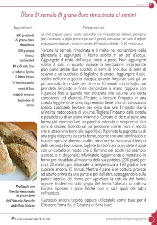 antipasti 19
Pane di semola di grano duro rimacinata ai semini
Ingredienti
400 g semola
di grano duro
rimacinata
250 g acqua
(temp.
ambiente)
10 g di sale fino
½ cubetto lievito
di birra fresco
½ bustina malto
semi di lino
semi di sesamo
foglioline di
aneto
Preparazione
Lo chef prepara questa ricetta aiutandosi con l’impastatrice elettrica planetaria
(con l’accessorio a foglia prima e poi con il gancio); comunque non sarà di difficile
preparazione neppure a mano: la durata dell’impasto richiede 15-20 minuti circa!
Versate la semola rimacinata e il malto nel contenitore della
planetaria e aggiungete il lievito sciolto in un po’ d’acqua.
Aggiungete il resto dell’acqua poco a poco. Non aggiungete
subito il sale, in quanto inibisce la lievitazione. Incorporate
pian piano anche due cucchiai di semi di lino, due di semi di
sesamo e un cucchiaio di foglioline di aneto.  Aggiungere il sale,
sciolto nell’ultimo goccio d’acqua, quando l’impasto sarà già un
po’ avanzato. Impastate per almeno 10 minuti con la foglia, poi
prendete l’impasto e finite d’impastare a mano (oppure con
il gancio) fino a quando non noterete che assume una certa
consistenza ed elasticità. Mettete a lievitare l’impasto in una
ciotola leggermente unta, coprendolo bene con un canovaccio
spesso. Lasciatelo lievitare per circa due ore: l’impasto dovrà
all’incirca raddoppiare di volume.Togliete l’impasto dalla ciotola
e posatelo su di un piano infarinato. Cercate di dare al pane una
forma (ad esempio fare un panetto rotondo e ricoprire di altri
semi di sesamo facendo un po’ pressione con le mani in modo
che si attacchino bene alla superficie). Riponete la pagnotta su di
una teglia ricoperta da carta forno,coprite con uno strofinaccio e
lasciate riposare almeno un’altra mezz’oretta.Trascorso il tempo
della seconda lievitazione, togliete lo strofinaccio, incidete il pane
con un coltello in modo che si formino dei solchi (ad esempio
a croce, o in diagonale), infarinatelo leggermente e mettetelo in
forno pre-riscaldato al massimo della sua potenza (220 gradi) per
circa 20 minuti, poi abbassate la temperatura a 180 gradi e fare
cuocere ancora 15 minuti. Mentre il pane è in cottura, provate
ad alzarlo prima da una parte e poi dall’altra, appoggiandolo sulla
parete laterale del forno per agevolare la cottura del fondo,
oppure trasferitelo sulla griglia del forno. Ultimata la cottura
lasciate riposare il pane finché non si sarà quasi del tutto
raffreddato.
Gustatelo ancora tiepido, oppure utilizzatelo come base per il
CrostoneToma Blu e Gelatina di Birra Iside!
Parco naturale Ticino	www.parcoticinolagomaggiore.it
Realizzato con
Semola rimacinata
di grano duro
dell’Azienda Agricola
Rabellotti Stefano
 