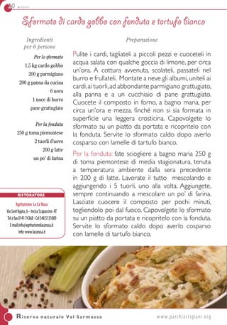 20 antipasti
Ingredienti
per 6 persone
Per lo sformato
1,5 kg cardo gobbo
200 g parmigiano
200 g panna da cucina
6 uova
1 noce di burro
pane grattugiato
Per la fonduta
250 g toma piemontese
2 tuorli d’uovo
200 g latte
un po’ di farina
Preparazione
Pulite i cardi, tagliateli a piccoli pezzi e cuoceteli in
acqua salata con qualche goccia di limone, per circa
un’ora. A cottura avvenuta, scolateli, passateli nel
burro e frullateli. Montate a neve gli albumi,uniteli ai
cardi,ai tuorli,ad abbondante parmigiano grattugiato,
alla panna e a un cucchiaio di pane grattugiato.
Cuocete il composto in forno, a bagno maria, per
circa un’ora e mezza, finché non si sia formata in
superficie una leggera crosticina. Capovolgete lo
sformato su un piatto da portata e ricopritelo con
la fonduta. Servite lo sformato caldo dopo averlo
cosparso con lamelle di tartufo bianco.
Per la fonduta: fate sciogliere a bagno maria 250 g
di toma piemontese di media stagionatura, tenuta
a temperatura ambiente dalla sera precedente
in 200 g di latte. Lavorate il tutto mescolando e
aggiungendo i 5 tuorli, uno alla volta. Aggiungete,
sempre continuando a mescolare un po’ di farina.
Lasciate cuocere il composto per pochi minuti,
togliendolo poi dal fuoco. Capovolgete lo sformato
su un piatto da portata e ricopritelo con la fonduta.
Servite lo sformato caldo dopo averlo cosparso
con lamelle di tartufo bianco.
Sformato di cardo gobbo con fonduta e tartufo bianco
Riserva naturale Val Sarmassa	www.parchiastigiani.org
Ristoratore
Agriturismo LaCa’Rusa
ViaSant’Agata,6- IncisaScapaccino AT
Telefax014174368-Cel3485131089
Email:info@agriturismolacarusa.it
Info:www.lacarusa.it
 