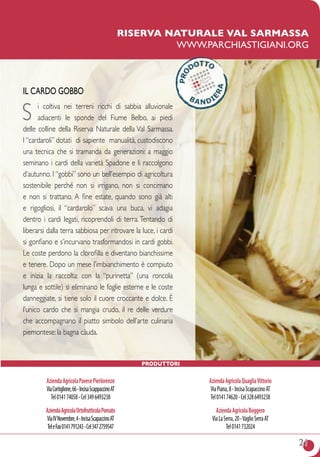 21
IL CARDO GOBBO
S i coltiva nei terreni ricchi di sabbia alluvionale
adiacenti le sponde del fiume Belbo, ai piedi
delle colline della Riserva Naturale della Val Sarmassa.
I “cardaroli” dotati di sapiente manualità, custodiscono
una tecnica che si tramanda da generazioni: a maggio
seminano i cardi della varietà Spadone e li raccolgono
d’autunno. I “gobbi” sono un bell’esempio di agricoltura
sostenibile perché non si irrigano, non si concimano
e non si trattano. A fine estate, quando sono già alti
e rigogliosi, il “cardarolo” scava una buca, vi adagia
dentro i cardi legati, ricoprendoli di terra. Tentando di
liberarsi dalla terra sabbiosa per ritrovare la luce, i cardi
si gonfiano e s’incurvano trasformandosi in cardi gobbi.
Le coste perdono la clorofilla e diventano bianchissime
e tenere. Dopo un mese l’imbianchimento è compiuto
e inizia la raccolta: con la “purinetta” (una roncola
lunga e sottile) si eliminano le foglie esterne e le coste
danneggiate, si tiene solo il cuore croccante e dolce. è
l’unico cardo che si mangia crudo, il re delle verdure
che accompagnano il piatto simbolo dell’arte culinaria
piemontese: la bagna càuda.
riserva naturale Val sarmassa
www.parchiastigiani.org
AziendaAgricolaPavesePierlorenzo
ViaCortiglione,66-IncisaScappaccinoAT
Tel014174058-Cel3496493238
AziendaAgricolaOrtofrutticolaPomato
ViaIVNovembre,4-IncisaScapaccinoAT
TeleFax0141791243-Cel3472759547
AziendaAgricolaQuagliaVittorio
ViaPiana,8-IncisaScapaccinoAT
Tel014174620-Cel3286493238
AziendaAgricolaBoggero
ViaLaSerra,20-VaglioSerraAT
Tel0141732024
Produttori
 