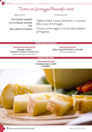 22 antipasti
Parco naturale Val Troncea	www.parchialpicozie.it
Ingredienti
Pane integrale artigianale
Fette di Plaisentif, toma delle
viole
Miele millefiori di Pragelato
Preparazione
Tagliare a fette il pane. Distribuire su ciascuna
fetta un po’ di formaggio.
Versare sul formaggio un po’di miele millefiori
di Pragelato.
Produttori PLAISENTIF
Tartine con formaggio Plaisentif e miele
AziendaagricolaGilettaMarioeMassimo
ViaRoncaglia,2-RevelloCN
Cel3405929751-3491391016-TeleFax0175273198
Monticazioneestivapressol’alpeggiodiTroncea(nonproducericotta)
AziendaagricolaPerottiFranco
ViaTegas,9-BuriascoTO-Tel012156401-Cel3396738604
Monticazioneestivapressol’alpeggiodiLaVal
Produttori Miele
ConsorzioApicoltoridiPragelato
c/oPresidenteprotemporeLucaAudibert
Cel3480084355
 