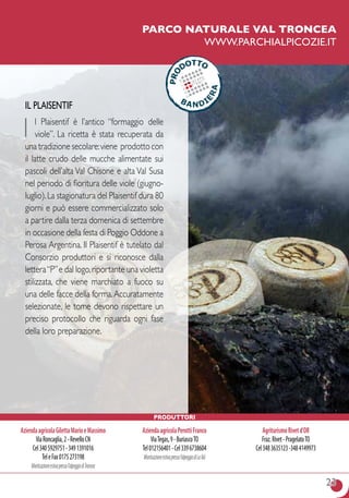 23
parco naturale val troncea
www.parchialpicozie.it
Il Plaisentif
I l Plaisentif è l’antico “formaggio delle
viole”. La ricetta è stata recuperata da
una tradizione secolare:viene prodotto con
il latte crudo delle mucche alimentate sui
pascoli dell’alta Val Chisone e alta Val Susa
nel periodo di fioritura delle viole (giugno-
luglio).La stagionatura del Plaisentif dura 80
giorni e può essere commercializzato solo
a partire dalla terza domenica di settembre
in occasione della festa di Poggio Oddone a
Perosa Argentina. Il Plaisentif è tutelato dal
Consorzio produttori e si riconosce dalla
lettera“P”e dal logo,riportante una violetta
stilizzata, che viene marchiato a fuoco su
una delle facce della forma.Accuratamente
selezionate, le tome devono rispettare un
preciso protocollo che riguarda ogni fase
della loro preparazione.
Produttori
AziendaagricolaGilettaMarioeMassimo
ViaRoncaglia,2-RevelloCN
Cel3405929751-3491391016
TeleFax0175273198
Monticazioneestivapressol’alpeggiodiTroncea
AziendaagricolaPerottiFranco
ViaTegas,9-BuriascoTO
Tel012156401-Cel3396738604
Monticazioneestivapressol’alpeggiodiLaVal
AgriturismoRivetd’OR
Fraz.Rivet-PragelatoTO
Cel3483635123-3484149973
 