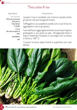 24 antipasti
Parco del Po vercellese alessandrino	parcodelpoalessandriavercelli.it
Ingredienti
per 4 persone
200 g riso Carnaroli
100 g burro
½ kg spinaci
½ cipolla
3 uova
olio extra vergine di
oliva
parmigiano
sale
Preparazione
Lessate il riso e conditelo con il burro. Lessate anche
gli spinaci che poi bisognerà tritare.
Soffriggete in una padella la cipolla con un po’di burro,
aggiungere il riso e gli spinaci.
Fuoridalfuocoaggiungeteancheleuovaeilparmigiano
grattugiato e una presa di sale. Amalgamate bene il
tutto e sistemate l’impasto in una teglia che va messa
in forno a 150° C.
Cuocere la torta salata finché la superficie non sarà
dorata.
Torta salata di riso
 