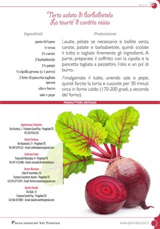 antipasti 25
AgriturismoL’Itialette
ViaAssietta,1-FrazioneGrandPuy-PragelatoTO
Tel3389361243
BalcetStefano
ViaNazionale,51-PragelatoTO
Tel3495291235-Email:stefanobalcet@gmail.com
CellerinoPaolo
PiazzadelMunicipio,4-PragelatoTO
Tel3473132480-Email:consuelo.ferrier@teletu.it
FerrierMassimo
VialeIVnovembre,16
FrazioneSoucheresHautes-PragelatoTO
Cel3476772595-Email:ferrier.monimax@gmail.com
VarettiDavide
ViaOulx,15
FrazioneGrandPuy-PragelatoTO
Cel3664574801-Email:davide.varetti@gmail.com
Ingredienti
pasta del pane
½ verza
1½ carote
2 barbabietole
1½ patate
½ cipolla grossa (o 1 porro)
2 fette di pancetta tagliata
spessa
olio e burro
sale e pepe
Preparazione
Lavate, pelate se necessario e bollite verza,
carote, patate e barbabietole, quindi scolate
il tutto e tagliate finemente gli ingredienti. A
parte, preparate il soffritto con la cipolla e la
pancetta tagliata a pezzettini, l’olio e un po’ di
burro.
Amalgamate il tutto, unendo sale e pepe,
quindi farcite la torta e cuocete per 30 minuti
circa in forno caldo (170-200 gradi, a seconda
del forno).
Torta salata di barbabietola
La tourtë ‘d carótta roùia
Parco naturale Val Troncea	www.parchialpicozie.it
Produttori Ortaggi
 
