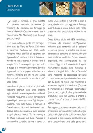 26
PRIMI PIATTI
Gigi Padovani
Z uppe e minestre, in gran quantità:
polenta insaporita da verdure (la
“mescia”), dal merluzzo, dai formaggi (la
“concia” delle Valli Ossolane o quella con il
“seirass” delle Alpi Marittime); e poi il riso, gli
gnocchi, i ravioli.
E’ un ricco catalogo quello che raccoglie i
primi piatti del Menu del Parchi. Così voleva
la tradizione. Soltanto nel 1891, infatti,
Pellegrino Artusi codificò gli “spaghetti con
il pomodoro”, bandiera culinaria italiana nel
mondo, nel suo La scienza in cucina e l’arte di
mangiar bene. E comunque in quel suo testo
le zuppe e le minestre abbondano. Scriveva
il gourmet di Forlimpopoli: «Una buona e
generosa minestra per chi ha uno scarso
desinare sarà sempre la benvenuta, e però
fatele festa».
Non deve stupire se tra i primi piatti della
tradizione segnalati dalle aree protette
regionali risulti una netta prevalenza di brodi.
Nel Parco Marguareis,ai confini con la Liguria,
si predilige il cavolo verza con fagioli e grano
saraceno. Nella Valle Gesso e nell’Oasi di
Crava Morozzo i torrenti forniscono i pesci
d’acqua dolce che servono a dare sostanza
a ogni pietanza liquida. Tra le montagne
del Parco Nazionale del Gran Paradiso è
consuetudine contadina servire in tavola un
piatto unico gustoso e nutriente, a base di
pane, cipolle, porri con aggiunta di formaggi
saporiti. L’orzo è invece la base delle ricette
preparate dalla popolazione Walser in Val
Sesia.
Dopo l’Unità d’Italia nel 1878 un’inchiesta
promossa dal ministero dell’Agricoltura
individuò quasi centomila casi di “pellagra”
in pianura padana: la malattia era causata
dall’eccessivo consumo di polenta, che per
tanti contadini costituiva l’unico alimento
disponibile, mai accompagnato da cibi
proteici. Oggi ci si è dimenticati di quella
malnutrizione causata dalla mancanza di
vitamine e le gialli fette di farina “bramata”
sono insaporite da sostanziose specialità:
come il seirass, un tipo di ricotta che matura
per 30 giorni nel fieno (Alpi Marittime), o
le verdure tagliate a minestrone (Capanne
di Marcarolo), o il merluzzo “accomodato”
(con pomodori, pinoli, olive, patate ed erbe
aromatiche) della Val Grande, o ancora la
classica “concia” a base di fontina dell’Alta
Valle Antrona.
Rettangolari,quadrate,a mezzaluna,a forma di
ombelico (si sprecano le leggende sull’origine
dei tortellini, ispirati alle dolci forme muliebri
di Venere), le paste ripiene costituiscono un
altro capitolo importante della gastronomia
 