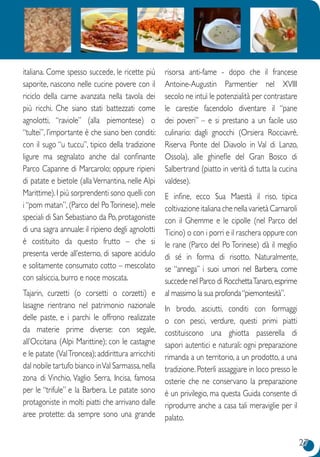 27
italiana. Come spesso succede, le ricette più
saporite, nascono nelle cucine povere con il
riciclo della carne avanzata nella tavola dei
più ricchi. Che siano stati battezzati come
agnolotti, “raviole” (alla piemontese) o
“tultei”, l’importante è che siano ben conditi:
con il sugo “u tuccu”, tipico della tradizione
ligure ma segnalato anche dal confinante
Parco Capanne di Marcarolo; oppure ripieni
di patate e bietole (alla Vernantina, nelle Alpi
Marittime).I più sorprendenti sono quelli con
i “pom matan”, (Parco del PoTorinese), mele
speciali di San Sebastiano da Po, protagoniste
di una sagra annuale: il ripieno degli agnolotti
è costituito da questo frutto – che si
presenta verde all’esterno, di sapore acidulo
e solitamente consumato cotto – mescolato
con salsiccia, burro e noce moscata.
Tajarin, curzetti (o corsetti o corzetti) e
lasagne rientrano nel patrimonio nazionale
delle paste, e i parchi le offrono realizzate
da materie prime diverse: con segale,
all’Occitana (Alpi Marittine); con le castagne
e le patate (ValTroncea); addirittura arricchiti
dal nobile tartufo bianco inVal Sarmassa,nella
zona di Vinchio, Vaglio Serra, Incisa, famosa
per le “trifule” e la Barbera. Le patate sono
protagoniste in molti piatti che arrivano dalle
aree protette: da sempre sono una grande
risorsa anti-fame - dopo che il francese
Antoine-Augustin Parmentier nel XVIII
secolo ne intuì le potenzialità per contrastare
le carestie facendolo diventare il “pane
dei poveri” – e si prestano a un facile uso
culinario: dagli gnocchi (Orsiera Rocciavrè,
Riserva Ponte del Diavolo in Val di Lanzo,
Ossola), alle ghinefle del Gran Bosco di
Salbertrand (piatto in verità di tutta la cucina
valdese).
E infine, ecco Sua Maestà il riso, tipica
coltivazione italiana che nella varietà Carnaroli
con il Ghemme e le cipolle (nel Parco del
Ticino) o con i porri e il raschera oppure con
le rane (Parco del Po Torinese) dà il meglio
di sé in forma di risotto. Naturalmente,
se “annega” i suoi umori nel Barbera, come
succede nel Parco di RocchettaTanaro,esprime
al massimo la sua profonda“piemontesità”.
In brodo, asciutti, conditi con formaggi
o con pesci, verdure, questi primi piatti
costituiscono una ghiotta passerella di
sapori autentici e naturali: ogni preparazione
rimanda a un territorio, a un prodotto, a una
tradizione. Poterli assaggiare in loco presso le
osterie che ne conservano la preparazione
è un privilegio, ma questa Guida consente di
riprodurre anche a casa tali meraviglie per il
palato.
 