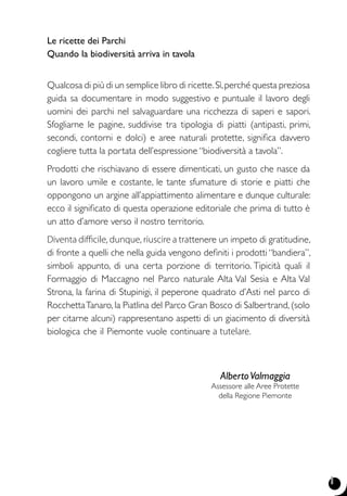 1
Le ricette dei Parchi
Quando la biodiversità arriva in tavola
Qualcosa di più di un semplice libro di ricette.Sì,perché questa preziosa
guida sa documentare in modo suggestivo e puntuale il lavoro degli
uomini dei parchi nel salvaguardare una ricchezza di saperi e sapori.
Sfogliarne le pagine, suddivise tra tipologia di piatti (antipasti, primi,
secondi, contorni e dolci) e aree naturali protette, significa davvero
cogliere tutta la portata dell’espressione “biodiversità a tavola”.
Prodotti che rischiavano di essere dimenticati, un gusto che nasce da
un lavoro umile e costante, le tante sfumature di storie e piatti che
oppongono un argine all’appiattimento alimentare e dunque culturale:
ecco il significato di questa operazione editoriale che prima di tutto è
un atto d’amore verso il nostro territorio.
Diventa difficile, dunque, riuscire a trattenere un impeto di gratitudine,
di fronte a quelli che nella guida vengono definiti i prodotti “bandiera”,
simboli appunto, di una certa porzione di territorio. Tipicità quali il
Formaggio di Maccagno nel Parco naturale Alta Val Sesia e Alta Val
Strona, la farina di Stupinigi, il peperone quadrato d’Asti nel parco di
RocchettaTanaro, la Piatlina del Parco Gran Bosco di Salbertrand, (solo
per citarne alcuni) rappresentano aspetti di un giacimento di diversità
biologica che il Piemonte vuole continuare a tutelare.
	 AlbertoValmaggia
	 Assessore alle Aree protette
	 della Regione Piemonte
 