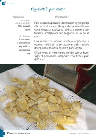 28 primi piatti
Parco del Po torinese	www.parchipocollina.to.it
Ingredienti
Per la pasta
(circa 40 agnolotti)
300 g farina 00
3 uova
Per il ripieno
6 pom matan
1 noce di burro
100 g salsiccia
noce moscata
sale
Preparazione
Fare cuocere a pezzetti i pom matan aggiungendo
alla purea di mele cotte qualche pezzo di burro,
noce moscata, salsiccetta bollita a parte e poi
tritata e amalgamata con l’aggiunta di un po’ di
sale.
Una variante del ripieno, adatta ai vegetariani, si
ottiene mediante la sostituzione della salsiccia
del ripieno con uova, cavolo e pane pesto.
Gli agnolotti di mele vanno conditi con un buon
sugo al pomodoro insaporito con tutti i gusti
dell’orto.
Agnolotti di pom matan
 
