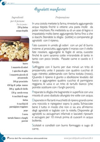 30 primi piatti
Parco del Po vercellese alessandrino	www.parcodelpoalessandriavercelli.it
Ingredienti
per 8 persone
per la pasta :
250 g farina
acqua tiepida
Per il ripieno:
burro
1 mazzetto di odori
1 spicchio di aglio
1 mazzetto piccolo di
prezzemolo
100 gr prosciutto
450 kg di polpa manzo
300 g spalla di vitello
150 g cavolo verza
4 cucchiai di sugo
farina
4 cucchiai di
parmigiano reggiano
pepe
5 uova
tartufo bianco o funghi
porcini
Preparazione
In una ciotola mettete la farina,rimestarla aggiungendo
acqua tiepida finchè si ottiene una pasta molle da
poter mischiare. Poi mettetela su di un asse di legno e
impastatela molto bene aggiungendo farina fino a che
si stacchi. Stendete la sfoglia (sottile) e componete gli
agnolotti con il ripieno.
Fate cuocere in umido gli odori con un po’ di burro
insieme al prosciutto, aggiungete il manzo con il vitello
fate rosolare, aggiungete le foglie di verza, cuocete
finchè le carni saranno cotte irrorandole di tanto in
tanto con poco brodo. Passate carne e cavolo e il
fondo.
Soffriggete con il burro per due minuti un trito di
prezzemolo, unite il passato con quattro cucchiai di
sugo ristretto addensando con farina tostata (rosso).
Quando il ripieno è giunto a ebollizione levatelo dal
fuoco e aggiungetevi quattro cucchiai di parmigiano
reggiano, le uova e un trito di tartufo bianco (che
potrete sostituire con i funghi porcini).
Preparate la sfoglia che bagnerete in superficie con una
miscela di uovo sbattuto allungato tre volte con acqua.
Disponeteinfila tantimucchietti di ripienograndicome
una nocciola e ripiegatevi sopra la pasta. Schiacciate
bene il tutto in modo che non ci sia aria all’interno
degli agnolotti e tagliate con la rotella. Disponete gli
agnolotti su asciugamani infarinati e lasciateli riposare
e asciugare per 10 minuti prima di cuocerli in acqua
bollente.
Scolateli e conditeli con burro formaggio e sugo di
carne.
Agnolotti monferrini
 