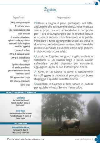 primi piatti 31
Ingredienti
300 g pane grattugiato
1 L di latte intero
olio extravergine d’oliva
noce moscata
1 manciata di erbette,
spinaci o erbe spontanee
a seconda della stagione
(ortiche, luppolo)
1 cuore di sedano
100 g di farina di segale
200 g di farina bianca
tipo “0”
2 patate di montagna
di media grandezza,
precedentemente lessate
e ridotte a pureè
100 g pancetta o coppa
200 g burro d’alpeggio
sale e pepe
Preparazione
Mettere a bagno il pane grattugiato nel latte,
aggiungere olio extravergine d’oliva, noce moscata
sale e pepe. Lasciare ammorbidire il composto
per 1 ora circa.Aggiungere poi le erbette lessate
e i cuori di sedano tritati finemente e le patate.
Mescolare il tutto aggiungendo, un po’ alla volta, le
due farine precedentemente mescolate.Fare delle
piccole cucchiaiate e cuocerle come degli gnocchi
in abbondante acqua salata.
Quando le Cajettes vengono a galla, scolarle e
sistemarle su un vassoio largo e basso. Lasciar
raffreddare perché diventino più consistenti,
aggiungere un po’ di olio extravergine d’oliva.
A parte, in un padella di rame o antiaderente
far soffriggere la dadolata di pancetta con burro
d’alpeggio e qualche rametto di timo.
Sbollentare le Cajettes e farle saltare in padella
per qualche minuto. Servire molto caldo.
Cajettes
Parco naturale Orsiera Rocciavrè	www.parchialpicozie.it
Produttori Burro d’alpeggio
CantonEttore
AlpePiandell’Alpe(Usseaux)
ViaConteBrunetta,1-UsseauxTO
Tel3474656571
GiovaleManuel
AlpeMontebenedetto(VillarFocchiardo)
ViaCardinalMaurizio,44-GiavenoTO
Tel3683599047
ristoratore
RistoranteIlMulinodiMattie,
ViaGiordani52-MattieTO
Tel012238132-3331973660
 