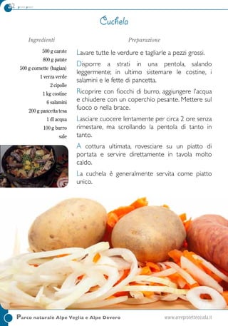 32 primi piatti
Ingredienti
500 g carote
800 g patate
500 g cornette (bagian)
1 verza verde
2 cipolle
1 kg costine
6 salamini
200 g pancetta tesa
1 dl acqua
100 g burro
sale
Preparazione
Lavare tutte le verdure e tagliarle a pezzi grossi.
Disporre a strati in una pentola, salando
leggermente; in ultimo sistemare le costine, i
salamini e le fette di pancetta.
Ricoprire con fiocchi di burro, aggiungere l’acqua
e chiudere con un coperchio pesante. Mettere sul
fuoco o nella brace.
Lasciare cuocere lentamente per circa 2 ore senza
rimestare, ma scrollando la pentola di tanto in
tanto.
A cottura ultimata, rovesciare su un piatto di
portata e servire direttamente in tavola molto
caldo.
La cuchela è generalmente servita come piatto
unico.
Cuchela
Parco naturale Alpe Veglia e Alpe Devero	www.areeprotetteossola.it
 