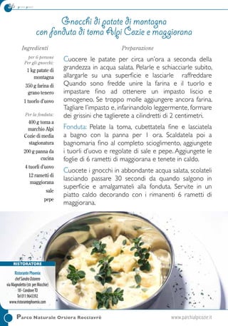 36 primi piatti
RISTORATORE
RistorantePhoenix
chefSandroOstorero
viaMagnoletto(str.perMocchie)
18-CondoveTO
Tel0119643392
www.ristorantephoenix.com
Parco Naturale Orsiera Rocciavrè	www.parchialpicozie.it
Ingredienti
per 6 persone
Per gli gnocchi:
1 kg patate di
montagna
350 g farina di
grano tenero
1 tuorlo d’uovo
Per la fonduta:
400 g toma a
marchio Alpi
Cozie di media
stagionatura
200 g panna da
cucina
4 tuorli d’uovo
12 rametti di
maggiorana
sale
pepe
Preparazione
Cuocere le patate per circa un’ora a seconda della
grandezza in acqua salata. Pelarle e schiacciarle subito,
allargarle su una superficie e lasciarle raffreddare
Quando sono fredde unire la farina e il tuorlo e
impastare fino ad ottenere un impasto liscio e
omogeneo. Se troppo molle aggiungere ancora farina.
Tagliare l’impasto e, infarinandolo leggermente, formare
dei grissini che taglierete a cilindretti di 2 centimetri.
Fonduta: Pelate la toma, cubettatela fine e lasciatela
a bagno con la panna per 1 ora. Scaldatela poi a
bagnomaria fino al completo scioglimento, aggiungete
i tuorli d’uovo e regolate di sale e pepe. Aggiungete le
foglie di 6 rametti di maggiorana e tenete in caldo.
Cuocete i gnocchi in abbondante acqua salata, scolateli
lasciando passare 30 secondi da quando salgono in
superficie e amalgamateli alla fonduta. Servite in un
piatto caldo decorando con i rimanenti 6 rametti di
maggiorana.
Gnocchi di patate di montagna
con fonduta di toma Alpi Cozie e maggiorana
 