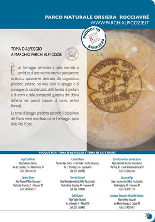 37
parco naturale orsiera rocciavrè
www.parchialpicozie.it
AgùChiaffredo
AlpeSelleries(Roure)
ViadelCastello,19–VillarPerosaTO
Cell.3292184128
CantonEttore
AlpePiandell’Alpe(Usseaux)
ViaConteBrunetta,1–UsseauxTO
Cell.3474656571
CantonMario
PascoloAlpePintas–ColledelleFinestre(Usseaux)
ViaC.Brunetta,34–UsseauxTO
Cell.3334201432
GiovaleManuel
AlpeMontebenedetto(VillarFocchiardo)
ViaCardinalMaurizio,44–GiavenoTO
Cell.3683599047
GulliManuel
AlpeToglie(Mattie)
ViaMalenghi,7–MattieTO
Cell.3393364415
ListelloAmelioeGiovaleLucia
AlpeBalmettaVecchia(Bussoleno)
ViaVaie,43–Sant’AntoninodiSusaTO
Cell.3332424584
LussianaUgo
AlpeFumavecchia(VillarFocchiardo)
ViaAvigliana,97–GiavenoTO
Cell.3386197124
LussianaGiancarloeListelloDaniela
AlpeSellery(Coazze)
ViaMonteGrappa,2CoazzeTO
Cell.3334510981
Toma d’alpeggio
a marchio ParchiAlpi Cozie
È un formaggio semicotto a pasta morbida o
semidura,dilattevaccinointerooparzialmente
scremato, tipicamente destinato alla stagionatura,
prodotto soltanto nei mesi estivi in alpeggio e di
conseguenza caratterizzato dall’intensità di profumi
e di aromi e dalla complessità gustativa che deriva
dall’erba dei pascoli (sapore di burro, sentori
floreali).
La toma d’alpeggio prodotta secondo il disciplinare
del Parco viene marchiata come Formaggio tipico
delleAlpi Cozie.
produttori Toma d’alpeggio E TOMA DI LAIT BRUSC
 
