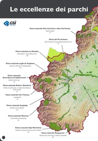 Parco naturale Alta Val Sesia e Alta Val Strona
Maccagno
17
Parco naturale Val Troncea
Plaisentif
23
Parco del Po torinese
Pom matan di San Sebastiano da Po
29
Parco naturale
gran bosco di salbertrand
patata piatlina
35
Parco naturale orsiera rocciavrè
Toma d’alpeggio a marchio Parchi
Alpi Cozie
37
Parco naturale Monviso
castagne di Paesana
63
parco naturale Alpi Marittime
farina di segale dellavalle gesso
65
Parco naturale la Mandria
cinghiale “controllato”
103
Parco naturale Laghi di Avigliana
cipolla piatta di Drubiaglio
113
Parco naturale Stupinigi
farina di stupinigi
129
parco naturale Marguareis
trota dell’altaValle Pesio eTanaro
89
Le eccellenze dei parchi
 