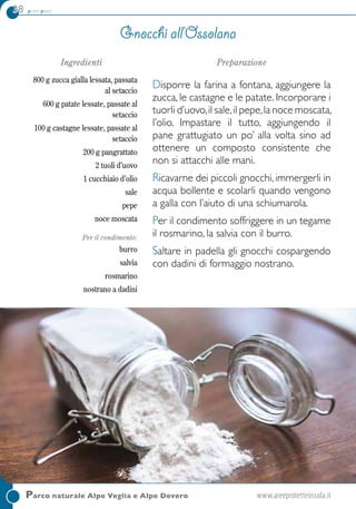 38 primi piatti
Parco naturale Alpe Veglia e Alpe Devero	www.areeprotetteossola.it
Ingredienti
800 g zucca gialla lessata, passata
al setaccio
600 g patate lessate, passate al
setaccio
100 g castagne lessate, passate al
setaccio
200 g pangrattato
2 tuoli d’uovo
1 cucchiaio d’olio
sale
pepe
noce moscata
Per il condimento:
burro
salvia
rosmarino
nostrano a dadini
Preparazione
Disporre la farina a fontana, aggiungere la
zucca, le castagne e le patate. Incorporare i
tuorli d’uovo,il sale,il pepe,la noce moscata,
l’olio. Impastare il tutto, aggiungendo il
pane grattugiato un po’ alla volta sino ad
ottenere un composto consistente che
non si attacchi alle mani.
Ricavarne dei piccoli gnocchi, immergerli in
acqua bollente e scolarli quando vengono
a galla con l’aiuto di una schiumarola.
Per il condimento soffriggere in un tegame
il rosmarino, la salvia con il burro.
Saltare in padella gli gnocchi cospargendo
con dadini di formaggio nostrano.
Gnocchi all’Ossolana
 