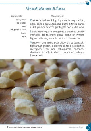 primi piatti 39
Ingredienti
per 4 persone
1 kg di patate
farina
300 g toma di Lanzo
2 uova
burro
Preparazione
Portare a bollore 1 kg di patate in acqua salata,
schiacciarle e aggiungere due pugni di farina bianca
e 300 grammi di toma grattugiata con le due uova.
Lavorare un impasto omogeneo e creare su un’asse
infarinata dei tocchetti grossi come un grissino
tagliati della lunghezza di 1 o 2 cm al massimo.
Versare in una pentola con abbondante acqua, alla
bollitura, gli gnocchi e allorché salgono in superficie
raccoglierli con una schiumarola ponendoli
direttamente nelle fondine e condendo con burro
fuso e salvia
Gnocchi alla toma di Lanzo
Riserva naturale Ponte del Diavolo	 www.parchireali.gov.it
 