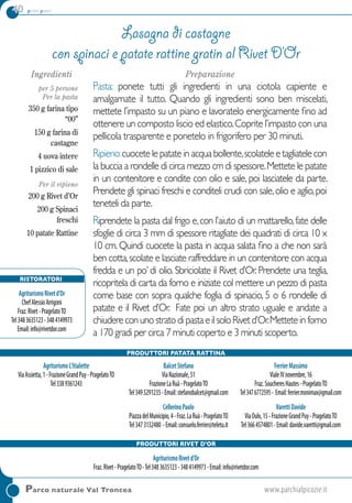 40 primi piatti
Parco naturale Val Troncea	www.parchialpicozie.it
Ingredienti
per 5 persone
Per la pasta
350 g farina tipo
“00”
150 g farina di
castagne
4 uova intere
1 pizzico di sale
Per il ripieno
200 g Rivet d’Or
200 g Spinaci
freschi
10 patate Rattine
Preparazione
Pasta: ponete tutti gli ingredienti in una ciotola capiente e
amalgamate il tutto. Quando gli ingredienti sono ben miscelati,
mettete l’impasto su un piano e lavoratelo energicamente fino ad
ottenere un composto liscio ed elastico.Coprite l’impasto con una
pellicola trasparente e ponetelo in frigorifero per 30 minuti.
Ripieno:cuocete le patate in acqua bollente,scolatele e tagliatele con
la buccia a rondelle di circa mezzo cm di spessore.Mettete le patate
in un contenitore e condite con olio e sale, poi lasciatele da parte.
Prendete gli spinaci freschi e conditeli crudi con sale,olio e aglio,poi
teneteli da parte.
Riprendete la pasta dal frigo e,con l’aiuto di un mattarello,fate delle
sfoglie di circa 3 mm di spessore ritagliate dei quadrati di circa 10 x
10 cm. Quindi cuocete la pasta in acqua salata fino a che non sarà
ben cotta,scolate e lasciate raffreddare in un contenitore con acqua
fredda e un po’ di olio. Sbriciolate il Rivet d’Or. Prendete una teglia,
ricopritela di carta da forno e iniziate col mettere un pezzo di pasta
come base con sopra qualche foglia di spinacio, 5 o 6 rondelle di
patate e il Rivet d’Or. Fate poi un altro strato uguale e andate a
chiudereconunostratodipastaeilsoloRivetd’Or.Metteteinforno
a 170 gradi per circa 7 minuti coperto e 3 minuti scoperto.
Lasagna di castagne
con spinaci e patate rattine gratin al Rivet D’Or
Ristoratori
AgriturismoRivetd’Or
ChefAlessioArrigoni
Fraz.Rivet-PragelatoTO
Tel3483635123-3484149973
Email:info@rivetdor.com
Produttori Patata Rattina
AgriturismoL’Itialette
ViaAssietta,1-FrazioneGrandPuy-PragelatoTO
Tel3389361243
BalcetStefano
ViaNazionale,51
FrazioneLaRuà-PragelatoTO
Tel3495291235-Email:stefanobalcet@gmail.com
CellerinoPaolo
PiazzadelMunicipio,4-Fraz.LaRuà-PragelatoTO
Tel3473132480 -Email:consuelo.ferrier@teletu.it
FerrierMassimo
VialeIVnovembre,16
Fraz.SoucheresHautes-PragelatoTO
Tel3476772595- Email:ferrier.monimax@gmail.com
VarettiDavide
ViaOulx,15-FrazioneGrandPuy-PragelatoTO
Tel3664574801-Email:davide.varetti@gmail.com
Produttori Rivet d’Or
AgriturismoRivetd’Or
Fraz.Rivet-PragelatoTO-Tel3483635123-3484149973-Email:info@rivetdor.com
 