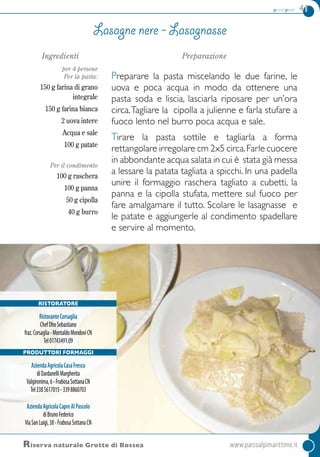 primi piatti 41
RISTORATORe
RistoranteCorsaglia
ChefDhoSebastiano
fraz.Corsaglia-MontaldoMondovìCN
Tel01743491.09
Produttori formaggi
AziendaAgricolaCasaFrescu
diDardanelliMargherita
Valgironima,6-FrabosaSottanaCN
Tel3385617015-3398860703
AziendaAgricolaCapreAlPascolo
diBrunoFederico
ViaSanLuigi,38-FrabosaSottanaCN
Riserva naturale Grotte di Bossea	www.parcoalpimarittime.it
Ingredienti
per 4 persone
Per la pasta:
150 g farina di grano
integrale
150 g farina bianca
2 uova intere
Acqua e sale
100 g patate
Per il condimento
100 g raschera
100 g panna
50 g cipolla
40 g burro
Preparazione
Preparare la pasta miscelando le due farine, le
uova e poca acqua in modo da ottenere una
pasta soda e liscia, lasciarla riposare per un’ora
circa.Tagliare la cipolla a julienne e farla stufare a
fuoco lento nel burro poca acqua e sale.
Tirare la pasta sottile e tagliarla a forma
rettangolare irregolare cm 2x5 circa.Farle cuocere
in abbondante acqua salata in cui è stata già messa
a lessare la patata tagliata a spicchi. In una padella
unire il formaggio raschera tagliato a cubetti, la
panna e la cipolla stufata, mettere sul fuoco per
fare amalgamare il tutto. Scolare le lasagnasse e
le patate e aggiungerle al condimento spadellare
e servire al momento.
lasagne nere - lasagnasse
 