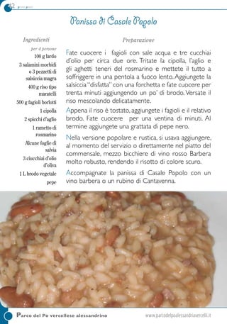 42 primi piatti
Ingredienti
per 4 persone
100 g lardo
3 salamini morbidi
o 3 pezzetti di
salsiccia magra
400 g riso tipo
maratelli
500 g fagioli borlotti
1 cipolla
2 spicchi d’aglio
1 rametto di
rosmarino
Alcune foglie di
salvia
3 ciucchiai d’olio
d’oliva
1 L brodo vegetale
pepe
Preparazione
Fate cuocere i fagioli con sale acqua e tre cucchiai
d’olio per circa due ore. Tritate la cipolla, l’aglio e
gli aghetti teneri del rosmarino e mettete il tutto a
soffriggere in una pentola a fuoco lento. Aggiungete la
salsiccia“disfatta” con una forchetta e fate cuocere per
trenta minuti aggiungendo un po’ di brodo.Versate il
riso mescolando delicatamente.
Appena il riso è tostato, aggiungete i fagioli e il relativo
brodo. Fate cuocere per una ventina di minuti. al
termine aggiungete una grattata di pepe nero.
Nella versione popolare e rustica, si usava aggiungere,
al momento del servizio o direttamente nel piatto del
commensale, mezzo bicchiere di vino rosso Barbera
molto robusto, rendendo il risotto di colore scuro.
Accompagnate la panissa di Casale Popolo con un
vino barbera o un rubino di Cantavenna.
Panissa di Casale Popolo
Parco del Po vercellese alessandrino	www.parcodelpoalessandriavercelli.it
 