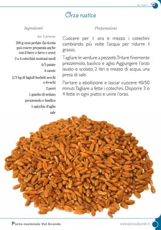 primi piatti 43
Ingredienti
per 5 persone
200 g orzo perlato (la ricetta
può essere preparata anche
con il farro o farro e orzo)
3 o 4 cotechini nostrani medi
4/5 patate
4 carote
2/3 hg di fagioli borlotti secchi
o freschi
2 porri
1 gambo di sedano
prezzemolo e basilico
1 spicchio d’aglio
sale
Preparazione
Cuocere per 1 ora e mezzo i cotechini
cambiando più volte l’acqua per ridurre il
grasso.
Tagliare le verdure a pezzetti.Tritare finemente
prezzemolo, basilico e aglio. Aggiungere l’orzo
lavato e scolato, 2 litri e mezzo di acqua, una
presa di sale.
Portare a ebollizione e lasciar cuocere 40/50
minuti.Tagliare a fette i cotechini. Disporre 3 o
4 fette in ogni piatto e unire l’orzo.
Orzo rustico
Parco nazionale Val Grande	www.parcovalgrande.it
 
