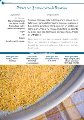 46 primi piatti
Parco naturale Alpi Marittime	www.parcoalpimarittime.it
Ingredienti
per 8 persone
1 kg farina integrale di
mais pignulet otto file
dente del cane e altre
varietà macinata a pietra
4 L acqua
sale
Seirass
toma fresca di Entracque
Preparazione
Scaldare l’acqua e salarla. Incorporare poco a poco
la farina evitando la formazione di grumi.Cuocere a
fuoco lento girando il composto con un bastone di
legno per almeno 70 minuti. Impiattare lo polenta
su piatti caldi con formaggio Seirass e toma fresca
di Entracque.
Piatto tipico del nord Italia per preparare la polenta, in Valle
Gesso per tradizione si utilizzava principalmente il mais
pignulet che veniva mangiata con il latte o con i formaggi
freschi locali.
Polenta con seirass e toma di Entracque
Produttori Formaggio Seirass
AziendaagricolaIGemei
VicoloBlua,5-ValdieriCN
Tel3474110266
CaseificioValleGesso
TettiRim,14EntracqueCN
Tel0171978575
www.caseificiovallegesso.it
AziendaagricolaL’isola
FrazionePalanfrè-VernanteCN
Tel3405979779
AziendaagricolaEnBarlet
(AlpeggiodellaVagliotta,Valdieri)
TettoBarlèt-ChiusaPesioCN
Tel0171735288-3471873878
 